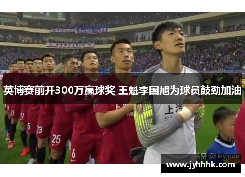 英博赛前开300万赢球奖 王魁李国旭为球员鼓劲加油 英博赛前开300万赢球奖 王魁李国旭为球员鼓劲加油