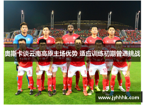 奥斯卡谈云南高原主场优势 适应训练初期曾遇挑战 奥斯卡谈云南高原主场优势 适应训练初期曾遇挑战